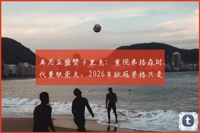 库尼亚盛赞卡里克:重现弗格森时代曼联荣光,2026年欧冠资格只是复兴起点