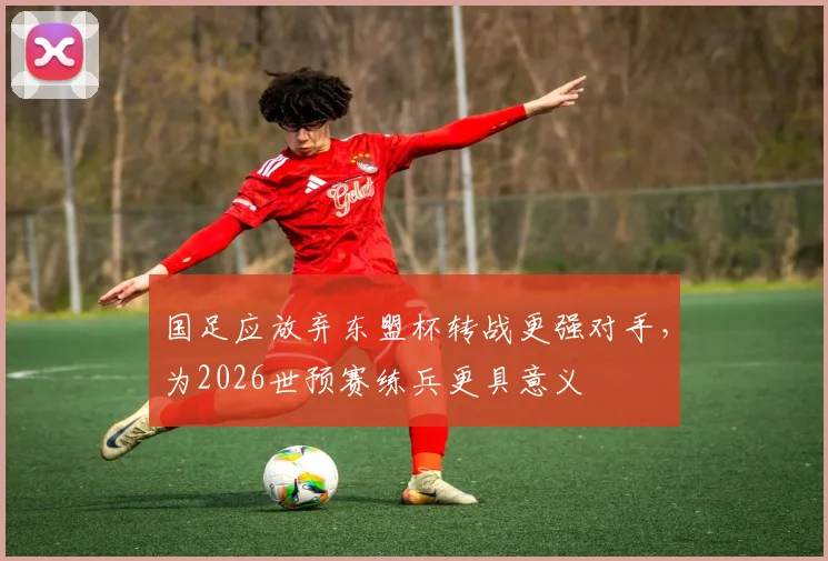国足应放弃东盟杯转战更强对手,为2026世预赛练兵更具意义