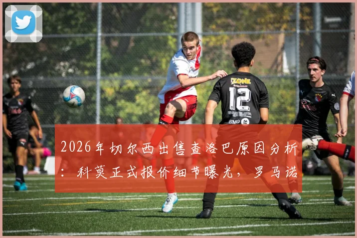 2026年切尔西出售查洛巴原因分析：科莫正式报价细节曝光，罗马诺确认球员今夏离队可能