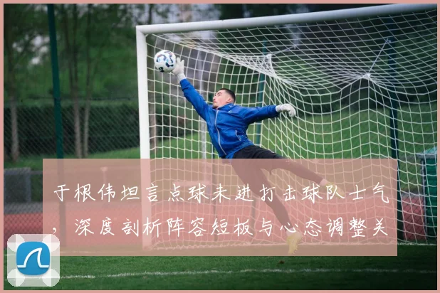 于根伟坦言点球未进打击球队士气,深度剖析阵容短板与心态调整关键