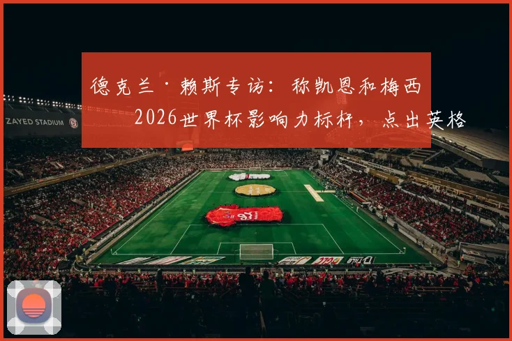 德克兰·赖斯专访:称凯恩和梅西是2026世界杯影响力标杆,点出英格兰对阵加纳必须赢下的关键点