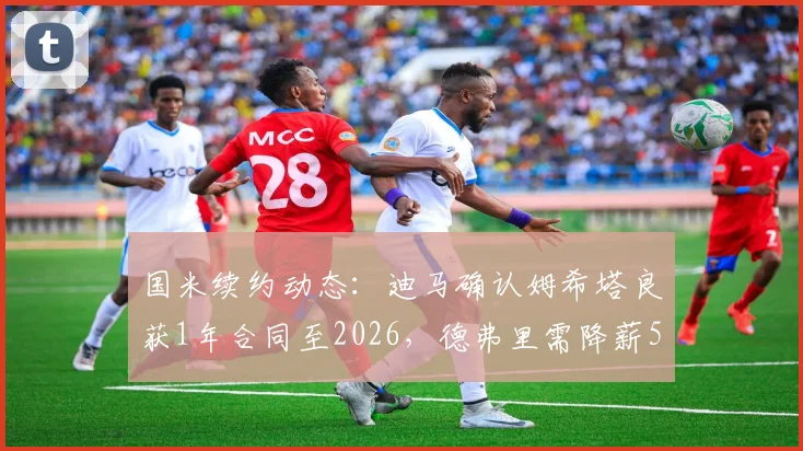 国米续约动态:迪马确认姆希塔良获1年合同至2026,德弗里需降薪50%才能留队,球队薪资结构调整深度分析