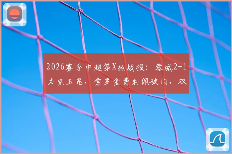 2026赛季中超第X轮战报：蓉城2-1力克玉昆，索罗金费利佩破门，双方共计4粒进球遭VAR吹掉引发热议