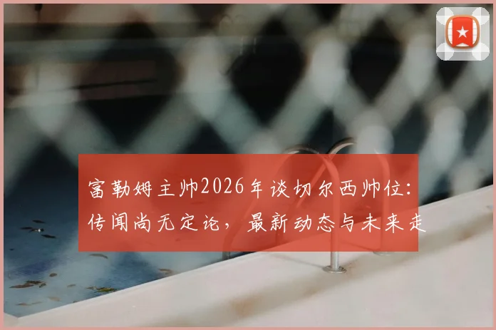 富勒姆主帅2026年谈切尔西帅位：传闻尚无定论，最新动态与未来走向前瞻