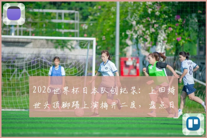 2026世界杯日本队创纪录：上田绮世头顶脚踢上演梅开二度，盘点日本球员世界杯历史数据排名
