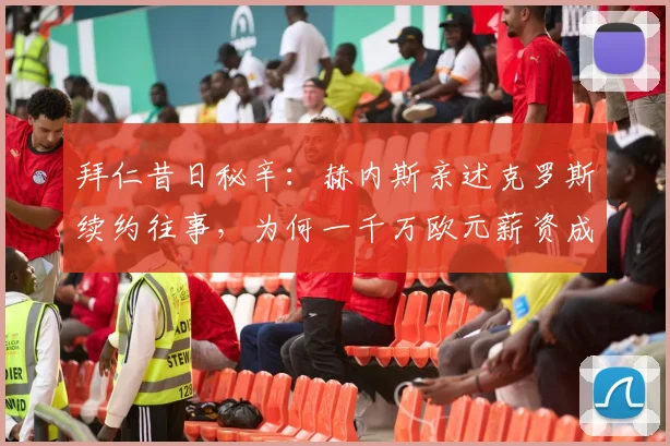 拜仁昔日秘辛:赫内斯亲述克罗斯续约往事,为何一千万欧元薪资成为离队导火索?从顶级豪门到皇马传奇的转折点
