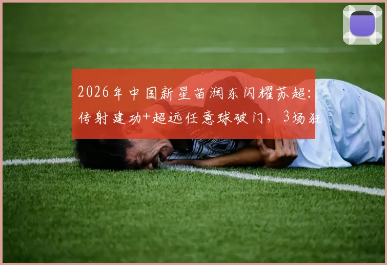 2026年中国新星苗润东闪耀苏超:传射建功+超远任意球破门,3场狂轰4球引爆关注,附比赛视频及数据分析