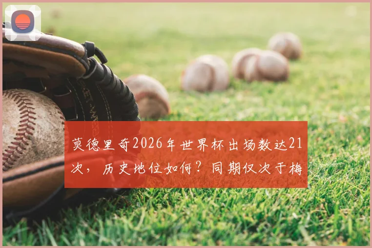 莫德里奇2026年世界杯出场数达21次，历史地位如何？同期仅次于梅西C罗的传奇纪录解析