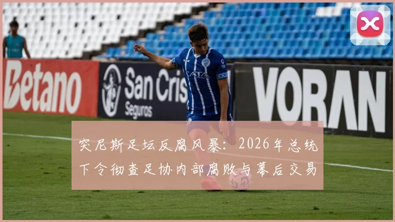突尼斯足坛反腐风暴:2026年总统下令彻查足协内部腐败与幕后交易,最新调查进展深度追踪