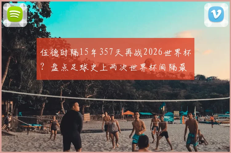 伍德时隔15年357天再战2026世界杯?盘点足球史上两次世界杯间隔最长的传奇球员