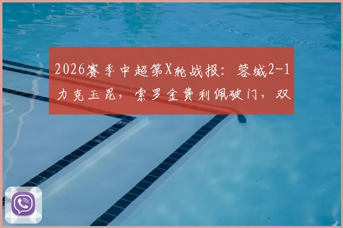 2026赛季中超第X轮战报:蓉城2-1力克玉昆,索罗金费利佩破门,双方共计4粒进球遭VAR吹掉引发热议