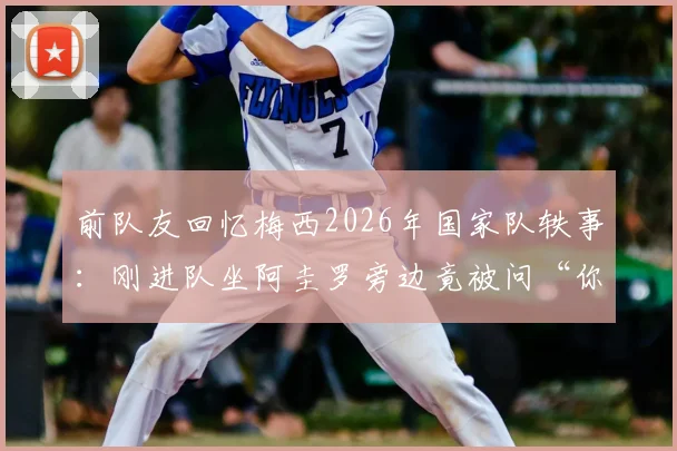 前队友回忆梅西2026年国家队轶事：刚进队坐阿圭罗旁边竟被问“你是谁”？