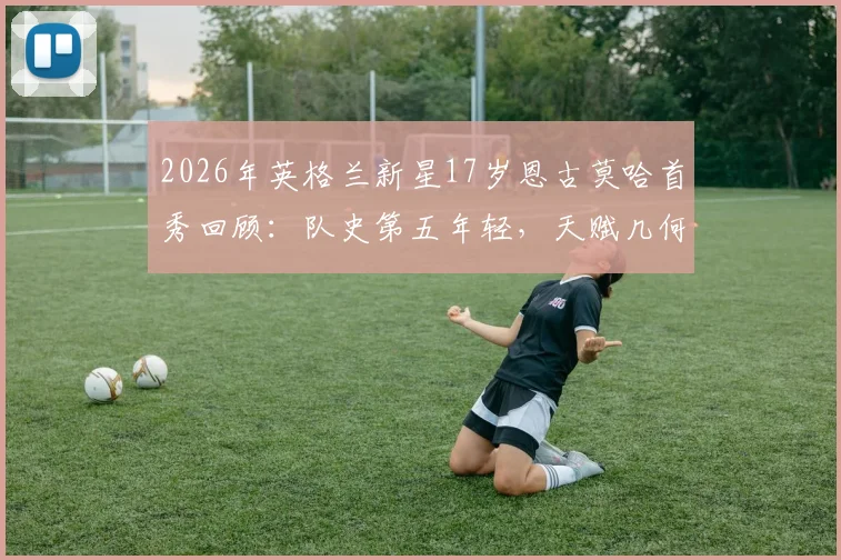 2026年英格兰新星17岁恩古莫哈首秀回顾：队史第五年轻，天赋几何？未来前景深度分析