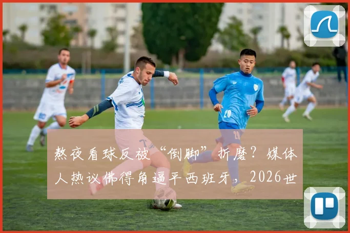 熬夜看球反被“倒脚”折磨?媒体人热议佛得角逼平西班牙,2026世界杯这类比赛怎么看