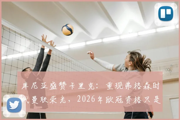 库尼亚盛赞卡里克：重现弗格森时代曼联荣光，2026年欧冠资格只是复兴起点