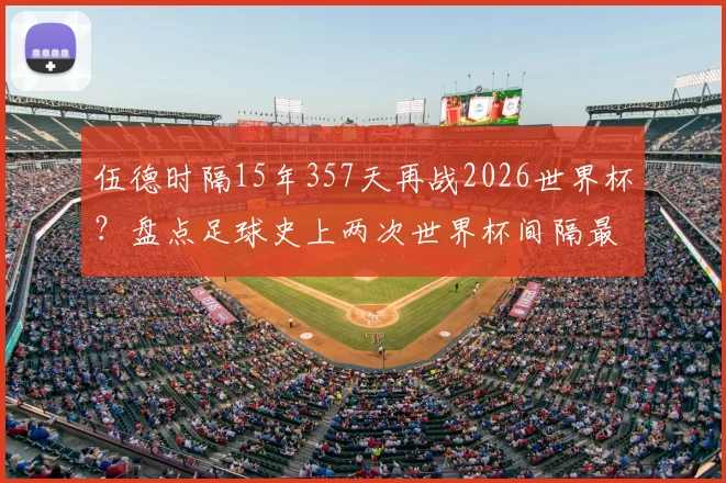 伍德时隔15年357天再战2026世界杯？盘点足球史上两次世界杯间隔最长的传奇球员