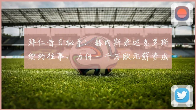 拜仁昔日秘辛:赫内斯亲述克罗斯续约往事,为何一千万欧元薪资成为离队导火索?从顶级豪门到皇马传奇的转折点