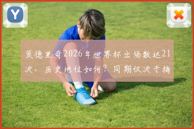 莫德里奇2026年世界杯出场数达21次,历史地位如何?同期仅次于梅西C罗的传奇纪录解析