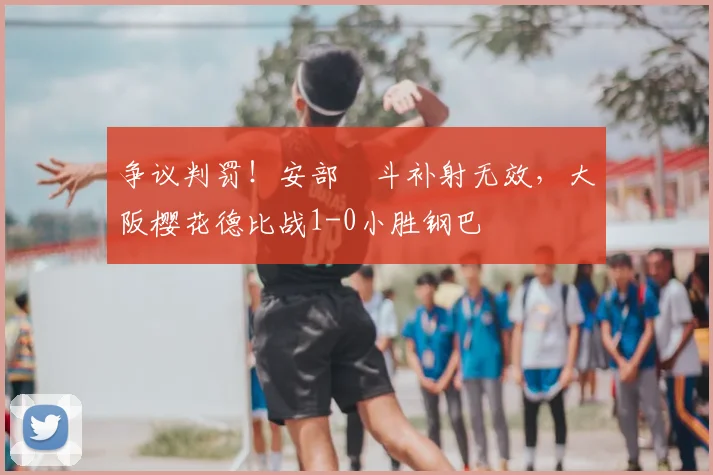 争议判罚！安部柊斗补射无效，大阪樱花德比战1-0小胜钢巴